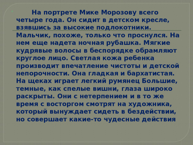  На портрете Мике Морозову всего четыре года. Он сидит в детском кресле, взявшись за высокие подлокотники. Мальчик, похоже, только что проснулся. На нем еще надета ночная рубашка. Мягкие кудрявые волосы в беспорядке обрамляют круглое лицо. Светлая кожа ребенка производит впечатление чистоты и детской непорочности. Она гладкая и бархатистая. На щеках играет легкий румянец Большие, темные, как спелые вишни, глаза широко раскрыты. Они с нетерпением и в то же время с восторгом смотрят на художника, который вынуждает сидеть в бездействии, но совершает какие-то чудесные действия 