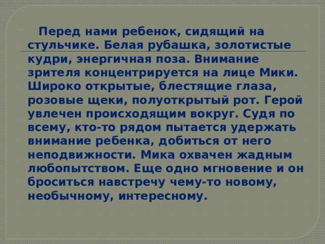    Перед нами ребенок, сидящий на стульчике. Белая рубашка, золотистые кудри, энергичная поза. Внимание зрителя концентрируется на лице Мики. Широко открытые, блестящие глаза, розовые щеки, полуоткрытый рот. Герой увлечен происходящим вокруг. Судя по всему, кто-то рядом пытается удержать внимание ребенка, добиться от него неподвижности. Мика охвачен жадным любопытством. Еще одно мгновение и он броситься навстречу чему-то новому, необычному, интересному. 