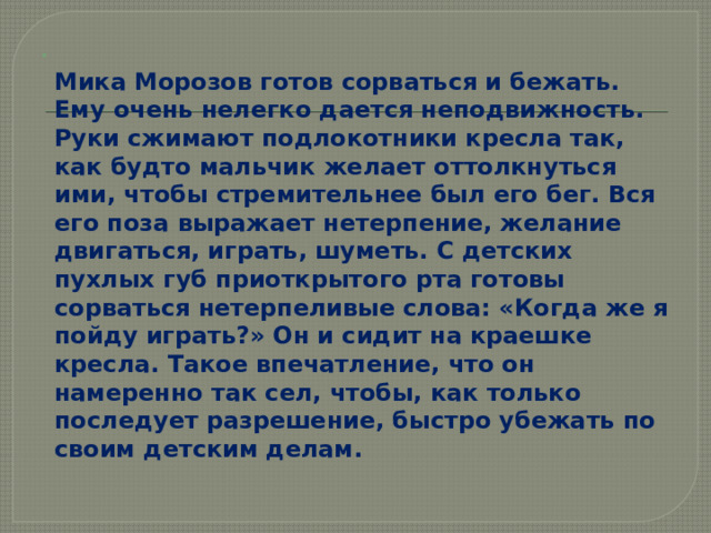  Мика Морозов готов сорваться и бежать. Ему очень нелегко дается неподвижность. Руки сжимают подлокотники кресла так, как будто мальчик желает оттолкнуться ими, чтобы стремительнее был его бег. Вся его поза выражает нетерпение, желание двигаться, играть, шуметь. С детских пухлых губ приоткрытого рта готовы сорваться нетерпеливые слова: «Когда же я пойду играть?» Он и сидит на краешке кресла. Такое впечатление, что он намеренно так сел, чтобы, как только последует разрешение, быстро убежать по своим детским делам. 