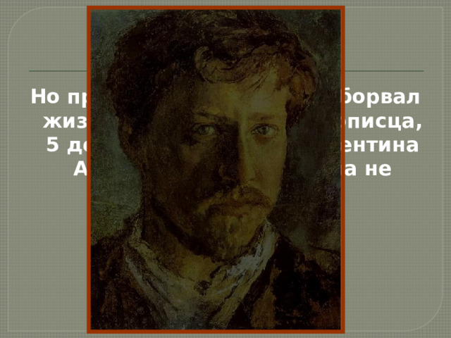 Но приступ стенокардии оборвал жизнь талантливого живописца, 5 декабря 1911 года Валентина Александровича Серова не стало. 