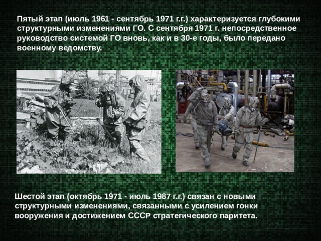 Пятый этап (июль 1961 - сентябрь 1971 г.г.) характеризуется глубокими структурными изменениями ГО. С сентября 1971 г. непосредственное руководство системой ГО вновь, как и в 30-е годы, было передано военному ведомству. Шестой этап (октябрь 1971 - июль 1987 г.г.) связан с новыми структурными изменениями, связанными с усилением гонки вооружения и достижением СССР стратегического паритета. 