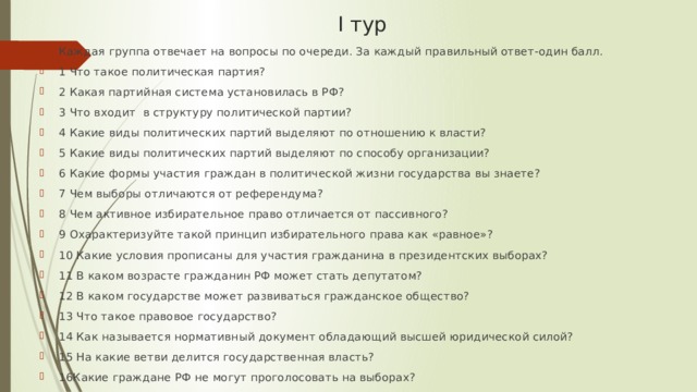  I тур Каждая группа отвечает на вопросы по очереди. За каждый правильный ответ-один балл. 1 Что такое политическая партия? 2 Какая партийная система установилась в РФ? 3 Что входит в структуру политической партии? 4 Какие виды политических партий выделяют по отношению к власти? 5 Какие виды политических партий выделяют по способу организации? 6 Какие формы участия граждан в политической жизни государства вы знаете? 7 Чем выборы отличаются от референдума? 8 Чем активное избирательное право отличается от пассивного? 9 Охарактеризуйте такой принцип избирательного права как «равное»? 10 Какие условия прописаны для участия гражданина в президентских выборах? 11 В каком возрасте гражданин РФ может стать депутатом? 12 В каком государстве может развиваться гражданское общество? 13 Что такое правовое государство? 14 Как называется нормативный документ обладающий высшей юридической силой? 15 На какие ветви делится государственная власть? 16Какие граждане РФ не могут проголосовать на выборах? 