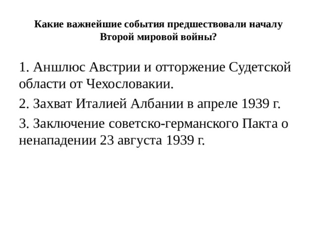 Какие важнейшие события предшествовали началу Второй мировой войны? 1. Аншлюс Австрии и отторжение Судетской области от Чехословакии. 2. Захват Италией Албании в апреле 1939 г. 3. Заключение советско-германского Пакта о ненападении 23 августа 1939 г. 