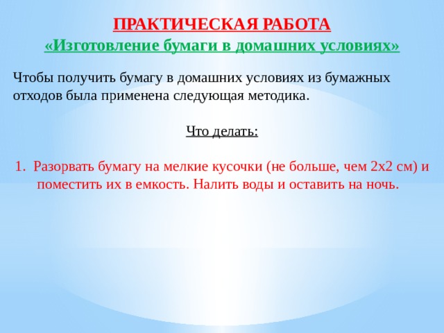 ПРАКТИЧЕСКАЯ РАБОТА «Изготовление бумаги в домашних условиях» Чтобы получить бумагу в домашних условиях из бумажных отходов была применена следующая методика. Что делать:  1.  Разорвать бумагу на мелкие кусочки (не больше, чем 2х2 см) и поместить их в емкость. Налить воды и оставить на ночь.   