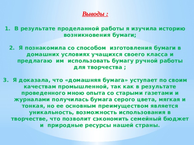 Выводы :  В результате проделанной работы я изучила историю возникновения бумаги;  Я познакомила со способом  изготовления бумаги в домашних условиях учащихся своего класса и предлагаю им  использовать бумагу ручной работы для творчества ;  Я доказала, что «домашняя бумага» уступает по своим качествам промышленной, так как в результате проведенного мною опыта со старыми газетами и журналами получилась бумага серого цвета, мягкая и тонкая, но ее основным преимуществом является уникальность, возможность использования в творчестве, что позволит сэкономить семейный бюджет и  природные ресурсы нашей страны.  