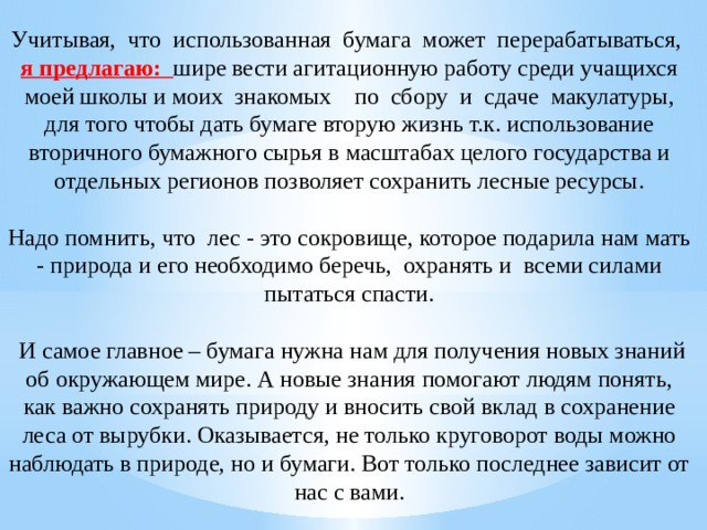 Учитывая, что использованная бумага может перерабатываться, я предлагаю: шире вести агитационную работу среди учащихся моей школы и моих знакомых по сбору и сдаче макулатуры, для того чтобы дать бумаге вторую жизнь т.к. использование вторичного бумажного сырья в масштабах целого государства и отдельных регионов позволяет сохранить лесные ресурсы. Надо помнить, что  лес - это сокровище, которое подарила нам мать - природа и его необходимо беречь,  охранять и  всеми силами пытаться спасти.   И самое главное – бумага нужна нам для получения новых знаний об окружающем мире. А новые знания помогают людям понять, как важно сохранять природу и вносить свой вклад в сохранение леса от вырубки. Оказывается, не только круговорот воды можно наблюдать в природе, но и бумаги. Вот только последнее зависит от нас с вами. 