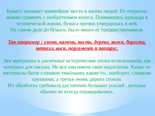 Бумага занимает важнейшее место в жизни людей. Её открытие можно сравнить с изобретением колеса. Появившись однажды в человеческой жизни, бумага прочно утвердилась в ней. На самом деле до бумаги, было много ее предшественников. Так например : глина, камень, кость, дерево, кожа, береста, металл, воск, пергамент и папирус.  Эти материалы в различные исторические эпохи использовали, как материал для письма. Но все они имели свои недостатки. Какие-то материалы были слишком тяжёлыми, какие-то , наоборот, слишком хрупкими, а третьи очень дорого стоили. Их обработка требовала достаточно больших усилий , которые обычно не всегда оправдывались. 