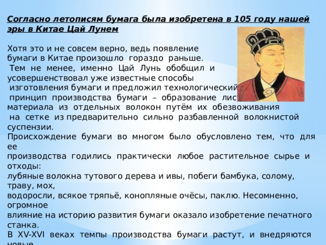 Согласно летописям бумага была изобретена в 105 году нашей эры в Китае Цай Лунем Хотя это и не совсем верно, ведь появление бумаги в Китае произошло гораздо раньше.  Тем не менее, именно Цай Лунь обобщил и усовершенствовал уже известные способы  изготовления бумаги и предложил технологический  принцип производства бумаги – образование листового материала из отдельных волокон путём их обезвоживания  на сетке из предварительно сильно разбавленной волокнистой суспензии. Происхождение бумаги во многом было обусловлено тем, что для ее производства годились практически любое растительное сырье и отходы: лубяные волокна тутового дерева и ивы, побеги бамбука, солому, траву, мох, водоросли, всякое тряпьё, конопляные очёсы, паклю. Несомненно, огромное влияние на историю развития бумаги оказало изобретение печатного станка. В XV-XVI веках темпы производства бумаги растут, и внедряются новые технологии ее производства. 