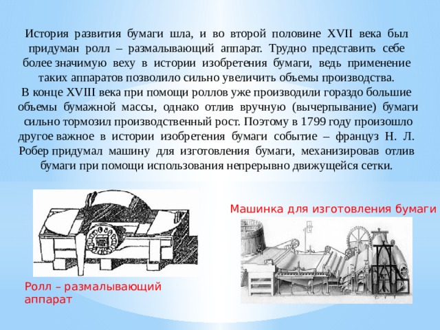История развития бумаги шла, и во второй половине XVII века был придуман ролл – размалывающий аппарат. Трудно представить себе более значимую веху в истории изобретения бумаги, ведь применение таких аппаратов позволило сильно увеличить объемы производства. В конце XVIII века при помощи роллов уже производили гораздо большие объемы бумажной массы, однако отлив вручную (вычерпывание) бумаги сильно тормозил производственный рост. Поэтому в 1799 году произошло другое важное в истории изобретения бумаги событие – француз Н. Л. Робер придумал машину для изготовления бумаги, механизировав отлив бумаги при помощи использования непрерывно движущейся сетки. Машинка для изготовления бумаги Ролл – размалывающий аппарат 