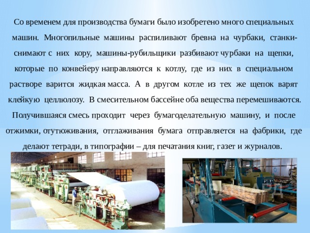 Со временем для производства бумаги было изобретено много специальных машин. Многопильные машины распиливают бревна на чурбаки, станки- снимают с них кору, машины-рубильщики разбивают чурбаки на щепки, которые по конвейеру направляются к котлу, где из них в специальном растворе варится жидкая масса. А в другом котле из тех же щепок варят клейкую целлюлозу. В смесительном бассейне оба вещества перемешиваются. Получившаяся смесь проходит через бумагоделательную машину, и после отжимки, отутюживания, отглаживания бумага отправляется на фабрики, где делают тетради, в типографии – для печатания книг, газет и журналов. 