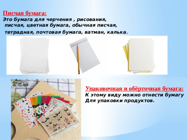 Писчая бумага: Это бумага для черчения , рисования,  писчая, цветная бумага, обычная писчая,  тетрадная, почтовая бумага, ватман, калька . Упаковочная и обёрточная бумага: К этому виду можно отнести бумагу Для упаковки продуктов. 
