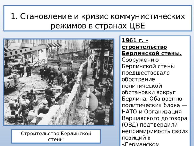 1. Становление и кризис коммунистических режимов в странах ЦВЕ 1961 г. – строительство Берлинской стены. Сооружению Берлинской стены предшествовало обострение политической обстановки вокруг Берлина. Оба военно-политических блока — НАТО и Организация Варшавского договора (ОВД) подтвердили непримиримость своих позиций в «Германском вопросе». Строительство Берлинской стены 