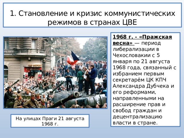 1. Становление и кризис коммунистических режимов в странах ЦВЕ 1968 г. - «Пражская весна» — период либерализации в Чехословакии с 5 января по 21 августа 1968 года, связанный с избранием первым секретарём ЦК КПЧ Александра Дубчека и его реформами, направленными на расширение прав и свобод граждан и децентрализацию власти в стране. На улицах Праги 21 августа 1968 г. 