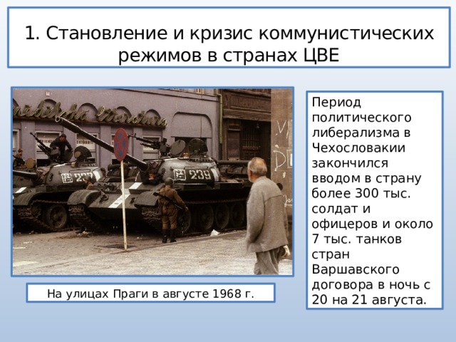 1. Становление и кризис коммунистических режимов в странах ЦВЕ Период политического либерализма в Чехословакии закончился вводом в страну более 300 тыс. солдат и офицеров и около 7 тыс. танков стран Варшавского договора в ночь с 20 на 21 августа. На улицах Праги в августе 1968 г. 