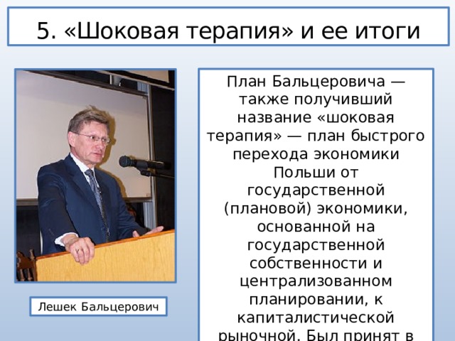 5. «Шоковая терапия» и ее итоги План Бальцеровича — также получивший название «шоковая терапия» — план быстрого перехода экономики Польши от государственной (плановой) экономики, основанной на государственной собственности и централизованном планировании, к капиталистической рыночной. Был принят в 1989 году. Лешек Бальцерович 