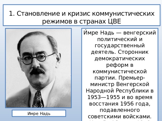 1. Становление и кризис коммунистических режимов в странах ЦВЕ И́мре Надь — венгерский политический и государственный деятель. Сторонник демократических реформ в коммунистической партии. Премьер-министр Венгерской Народной Республики в 1953—1955 и во время восстания 1956 года, подавленного советскими войсками. Казнён 16 июня 1958 года. Имре Надь 