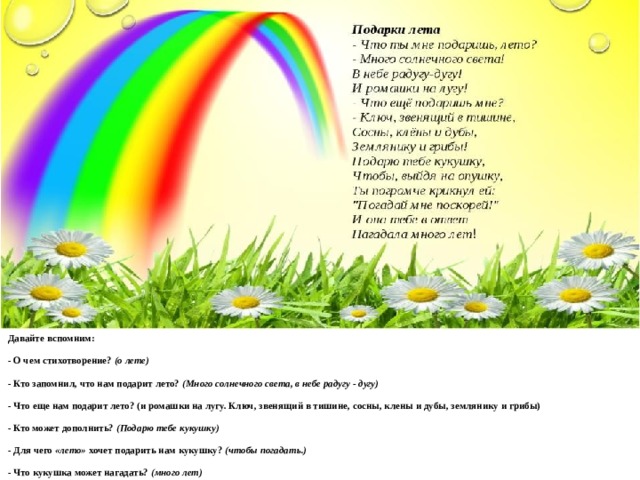 Давайте вспомним: - О чем стихотворение?  (о лете) - Кто запомнил, что нам подарит лето?  (Много солнечного света, в небе радугу - дугу) - Что еще нам подарит лето? (и ромашки на лугу. Ключ, звенящий в тишине, сосны, клены и дубы, землянику и грибы) - Кто может дополнить?  (Подарю тебе кукушку) - Для чего  «лето»  хочет подарить нам кукушку?  (чтобы погадать.) - Что кукушка может нагадать?  (много лет)   