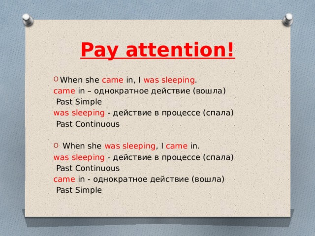 Pay attention!   When she came in, I was sleeping . came in – однократное действие (вошла)  Past Simple was sleeping - действие в процессе (спала)  Past Сontinuous  When she was sleeping , I came in. was sleeping - действие в процессе (спала)  Past Сontinuous came in - однократное действие (вошла)  Past Simple 