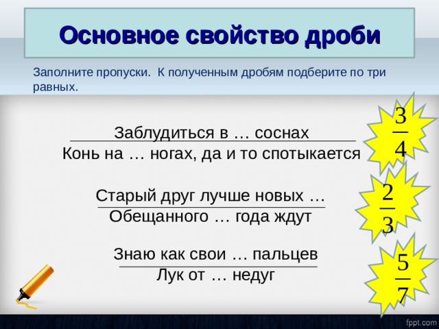 Основное свойство дроби Заполните пропуски. К полученным дробям подберите по три равных. Заблудиться в … соснах Конь на … ногах, да и то спотыкается Старый друг лучше новых … Обещанного … года ждут Знаю как свои … пальцев Лук от … недуг 