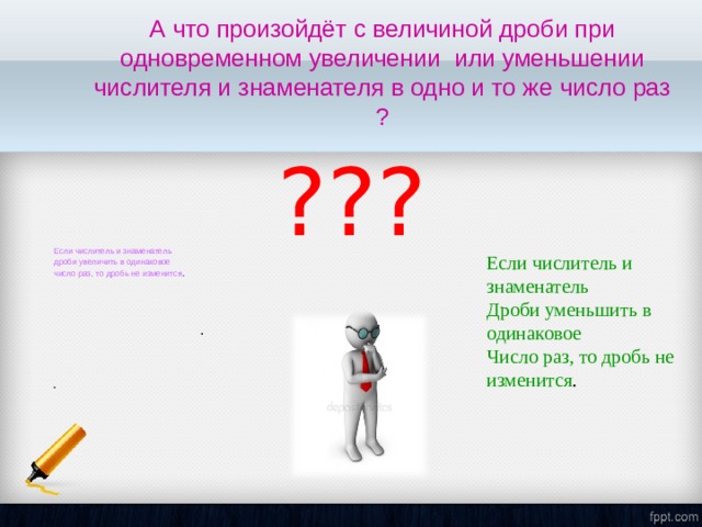 А что произойдёт с величиной дроби при одновременном увеличении или уменьшении числителя и знаменателя в одно и то же число раз ? . ??? Если числитель и знаменатель дроби увеличить в одинаковое число раз, то дробь не изменится .  Если числитель и знаменатель Дроби уменьшить в одинаковое Число раз, то дробь не изменится . 