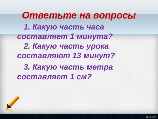 Ответьте на вопросы  1. Какую часть часа составляет 1 минута?  2. Какую часть урока составляют 13 минут?  3. Какую часть метра составляет 1 см? 