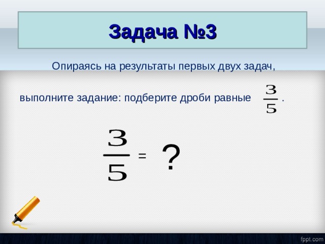 Задача №3  Опираясь на результаты первых двух задач, выполните задание: подберите дроби равные . ? = 