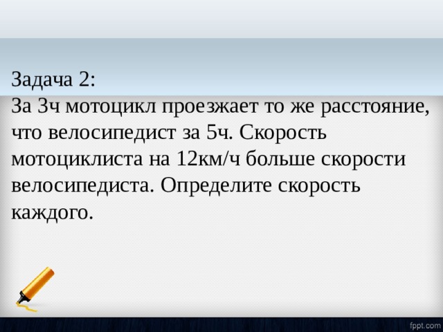 Задача 2: За 3ч мотоцикл проезжает то же расстояние, что велосипедист за 5ч. Скорость мотоциклиста на 12км/ч больше скорости велосипедиста. Определите скорость каждого. 