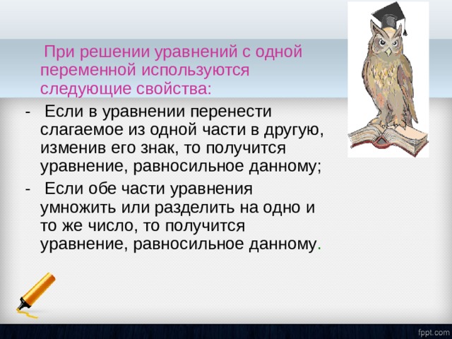  При решении уравнений с одной переменной используются следующие свойства:   - Если в уравнении перенести слагаемое из одной части в другую, изменив его знак, то получится уравнение, равносильное данному;  - Если обе части уравнения умножить или разделить на одно и то же число, то получится уравнение, равносильное данному . 