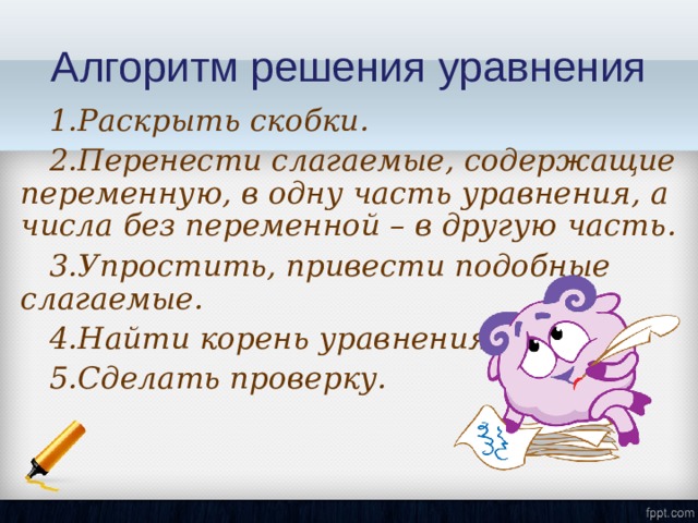 Алгоритм решения уравнения 1.Раскрыть скобки . 2.Перенести слагаемые, содержащие переменную, в одну часть уравнения, а числа без переменной – в другую часть . 3.Упростить, привести подобные слагаемые . 4.Найти корень уравнения . 5.Сделать проверку. 