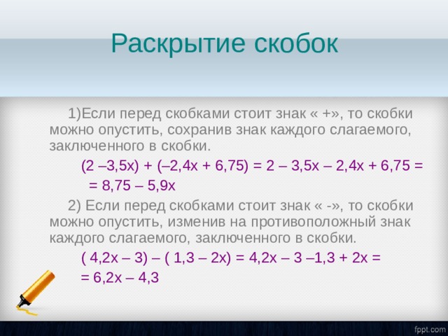 Раскрытие скобок 1)Если перед скобками стоит знак « +», то скобки можно опустить, сохранив знак каждого слагаемого, заключенного в скобки.  (2 –3,5х) + (–2,4х + 6,75) = 2 – 3,5х – 2,4х + 6,75 =  = 8,75 – 5,9х 2) Если перед скобками стоит знак « -», то скобки можно опустить, изменив на противоположный знак каждого слагаемого, заключенного в скобки.  ( 4,2х – 3) – ( 1,3 – 2х) = 4,2х – 3 –1,3 + 2х =  = 6,2х – 4,3 