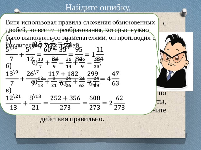 Найдите ошибку. Витя выполнял сложение дробей с разными знаменателями так : Было ясно, что Витя знает правила, но что-то путает. Проверьте ответы, охарактеризуйте ошибки и выполните действия правильно. 