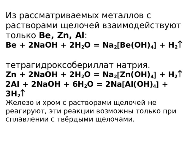 Из рассматриваемых металлов с растворами щелочей взаимодействуют только Ве, Zn, Al :  Be + 2NaOH + 2H 2 O = Na 2  Be(OH) 4  + H 2     тетрагидроксобериллат натрия.  Zn + 2NaOH + 2H 2 O = Na 2  Zn(OH) 4  + H 2   2Al + 2NaOH + 6H 2 O = 2Na  Al(OH) 4  + 3H 2   Железо и хром с растворами щелочей не реагируют, эти реакции возможны только при сплавлении с твёрдыми щелочами.   