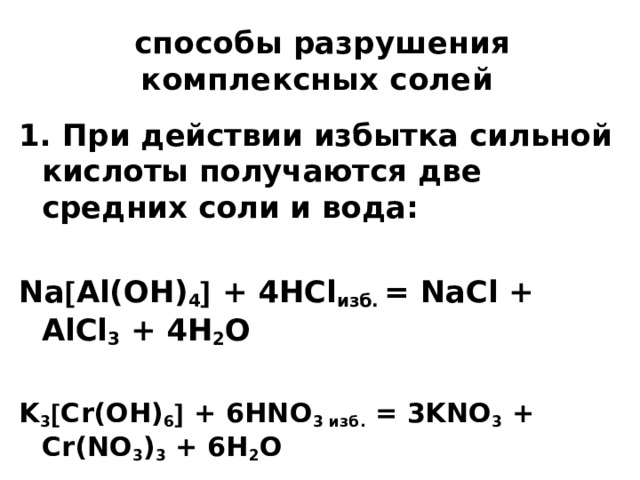 способы разрушения комплексных солей 1. При действии избытка сильной кислоты получаются две средних соли и вода:  Na  Al(OH) 4  + 4HCl изб. = NaCl + AlCl 3 + 4H 2 O  K 3  Cr(OH) 6  + 6HNO 3 изб. = 3KNO 3 + Cr(NO 3 ) 3 + 6H 2 O  