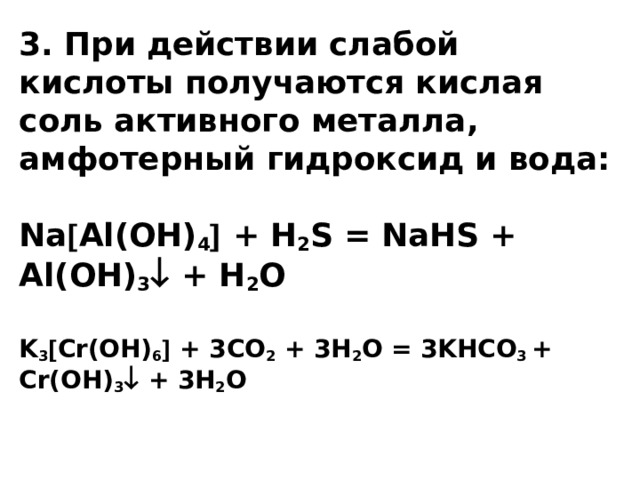 3. При действии слабой кислоты получаются кислая соль активного металла, амфотерный гидроксид и вода:   Na  Al(OH) 4  + H 2 S = NaHS + Al(OH) 3  + H 2 O   K 3  Cr(OH) 6  + 3СО 2 + 3Н 2 О = 3KHCO 3 + Cr(OH) 3  + 3H 2 O      