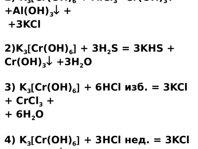 1) K 3  Cr(OH) 6 + AlCl 3 =Cr(OH) 3  +Al(OH) 3  +  +3KCl   2)K 3  Cr(OH) 6  + 3H 2 S = 3KHS + Cr(OH) 3  +3H 2 O   3) K 3  Cr(OH) 6  + 6HCl изб. = 3KCl + CrCl 3 +  + 6H 2 O     4) K 3  Cr(OH) 6  + 3HCl нед. = 3KCl + Cr(OH) 3  + +3H 2 O 
