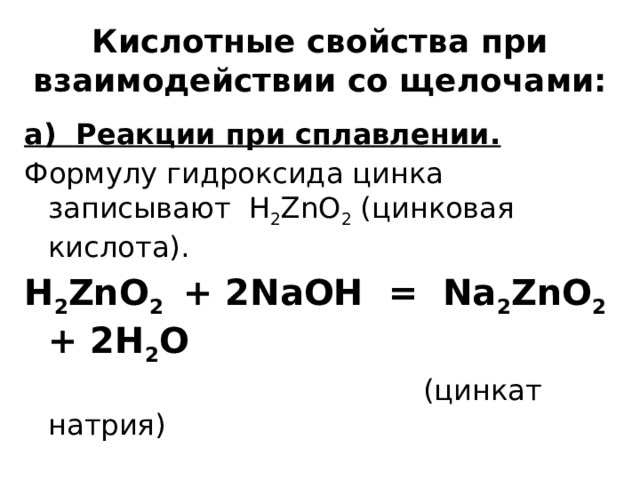  Кислотные свойства при взаимодействии со щелочами:   а) Реакции при сплавлении. Формулу гидроксида цинка записывают H 2 ZnO 2 (цинковая кислота). H 2 ZnO 2 + 2NaOH = Na 2 ZnO 2 + 2H 2 O  (цинкат натрия) ZnO + 2NaOH = Na 2 ZnO 2 + H 2 O 