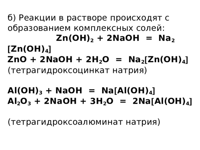 б) Реакции в растворе происходят с образованием комплексных солей: Zn(OH) 2 + 2NaOH = Na 2   Zn(OH) 4   ZnO + 2NaOH + 2H 2 O = Na 2  Zn(OH) 4    (тетрагидроксоцинкат натрия)   Al(OH) 3 + NaOH = Na  Al(OH) 4   Al 2 O 3 + 2NaOH + 3H 2 O = 2Na  Al(OH) 4     (тетрагидроксоалюминат натрия)   