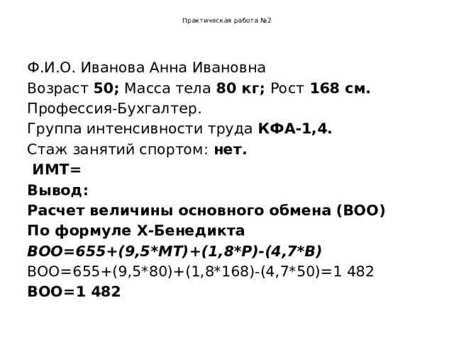 Практическая работа №2   Ф.И.О. Иванова Анна Ивановна Возраст 50; Масса тела 80 кг; Рост 168 см. Профессия-Бухгалтер. Группа интенсивности труда КФА-1,4. Стаж занятий спортом: нет.  ИМТ= Вывод: Расчет величины основного обмена (ВОО) По формуле Х-Бенедикта ВОО=655+(9,5*МТ)+(1,8*Р)-(4,7*В) ВОО=655+(9,5*80)+(1,8*168)-(4,7*50)=1 482 ВОО=1 482 