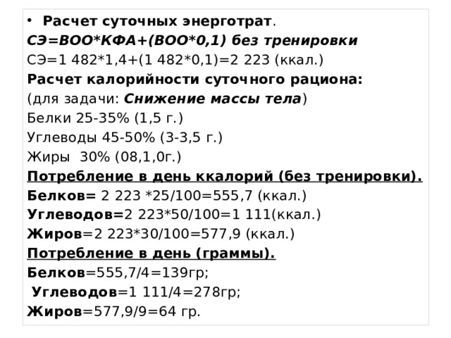 Расчет суточных энерготрат . СЭ=ВОО*КФА+(ВОО*0,1) без тренировки СЭ=1 482*1,4+(1 482*0,1)=2 223 (ккал.) Расчет калорийности суточного рациона: (для задачи: Снижение массы тела ) Белки 25-35% (1,5 г.) Углеводы 45-50% (3-3,5 г.) Жиры 30% (08,1,0г.) Потребление в день ккалорий (без тренировки). Белков= 2 223 *25/100=555,7 (ккал.) Углеводов= 2 223*50/100=1 111(ккал.) Жиров =2 223*30/100=577,9 (ккал.) Потребление в день (граммы). Белков =555,7/4=139гр;  Углеводов =1 111/4=278гр; Жиров =577,9/9=64 гр. 
