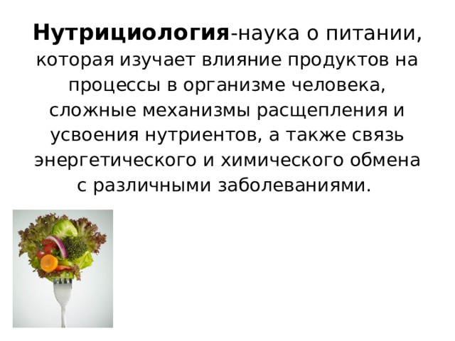 Нутрициология - наука о питании , которая изучает влияние продуктов на процессы в организме человека, сложные механизмы расщепления и усвоения нутриентов, а также связь энергетического и химического обмена с различными заболеваниями.    