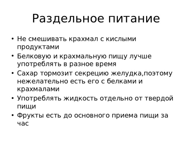 Раздельное питание Не смешивать крахмал с кислыми продуктами Белковую и крахмальную пищу лучше употреблять в разное время Сахар тормозит секрецию желудка,поэтому нежелательно есть его с белками и крахмалами Употреблять жидкость отдельно от твердой пищи Фрукты есть до основного приема пищи за час 