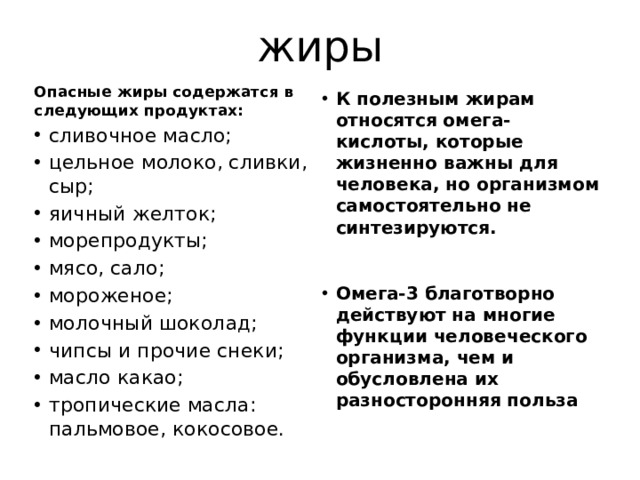 жиры Опасные жиры содержатся в следующих продуктах: сливочное масло; цельное молоко, сливки, сыр; яичный желток; морепродукты; мясо, сало; мороженое; молочный шоколад; чипсы и прочие снеки; масло какао; тропические масла: пальмовое, кокосовое. К полезным жирам относятся омега-кислоты, которые жизненно важны для человека, но организмом самостоятельно не синтезируются.   Омега-3 благотворно действуют на многие функции человеческого организма, чем и обусловлена их разносторонняя польза 