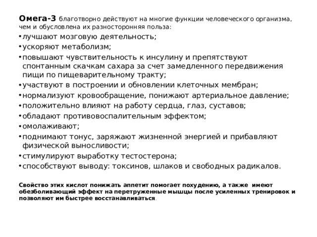 Омега-3 благотворно действуют на многие функции человеческого организма, чем и обусловлена их разносторонняя польза: лучшают мозговую деятельность; ускоряют метаболизм; повышают чувствительность к инсулину и препятствуют спонтанным скачкам сахара за счет замедленного передвижения пищи по пищеварительному тракту; участвуют в построении и обновлении клеточных мембран; нормализуют кровообращение, понижают артериальное давление; положительно влияют на работу сердца, глаз, суставов; обладают противовоспалительным эффектом; омолаживают; поднимают тонус, заряжают жизненной энергией и прибавляют физической выносливости; стимулируют выработку тестостерона; способствуют выводу: токсинов, шлаков и свободных радикалов. Свойство этих кислот понижать аппетит помогает похудению, а также имеют обезболивающий эффект на перетруженные мышцы после усиленных тренировок и позволяют им быстрее восстанавливаться . 