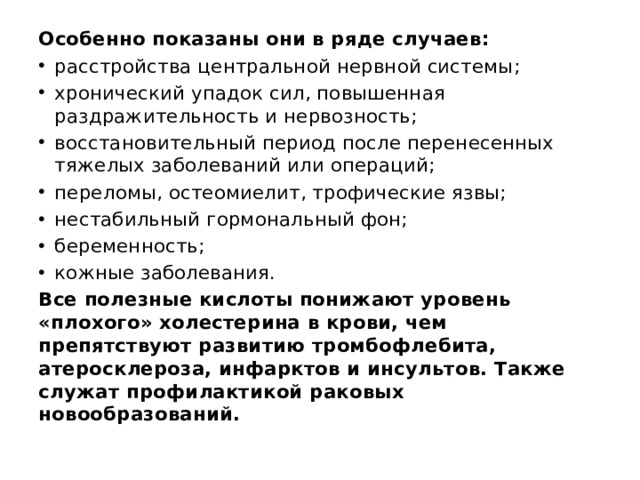 Особенно показаны они в ряде случаев: расстройства центральной нервной системы; хронический упадок сил, повышенная раздражительность и нервозность; восстановительный период после перенесенных тяжелых заболеваний или операций; переломы, остеомиелит, трофические язвы; нестабильный гормональный фон; беременность; кожные заболевания. Все полезные кислоты понижают уровень «плохого» холестерина в крови, чем препятствуют развитию тромбофлебита, атеросклероза, инфарктов и инсультов. Также служат профилактикой раковых новообразований. 