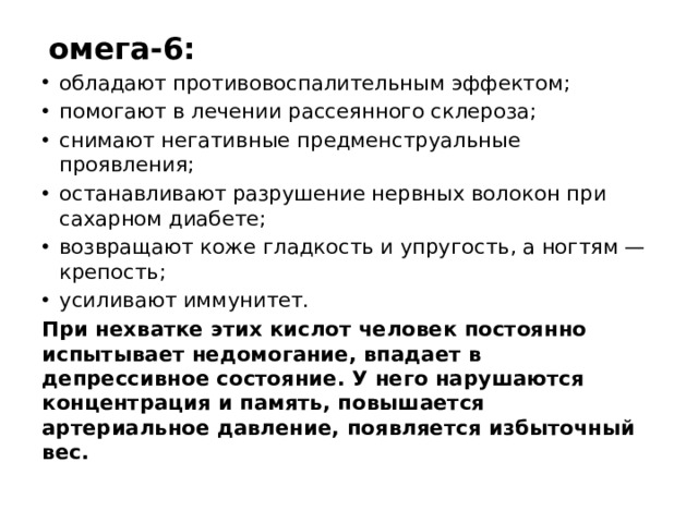  омега-6: обладают противовоспалительным эффектом; помогают в лечении рассеянного склероза; снимают негативные предменструальные проявления; останавливают разрушение нервных волокон при сахарном диабете; возвращают коже гладкость и упругость, а ногтям — крепость; усиливают иммунитет. При нехватке этих кислот человек постоянно испытывает недомогание, впадает в депрессивное состояние. У него нарушаются концентрация и память, повышается артериальное давление, появляется избыточный вес. 