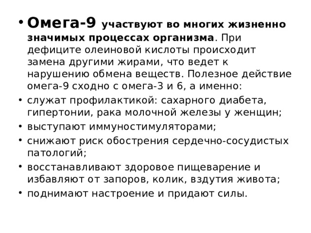 Омега-9 участвуют во многих жизненно значимых процессах организма . При дефиците олеиновой кислоты происходит замена другими жирами, что ведет к нарушению обмена веществ. Полезное действие омега-9 сходно с омега-3 и 6, а именно: служат профилактикой: сахарного диабета, гипертонии, рака молочной железы у женщин; выступают иммуностимуляторами; снижают риск обострения сердечно-сосудистых патологий; восстанавливают здоровое пищеварение и избавляют от запоров, колик, вздутия живота; поднимают настроение и придают силы. 