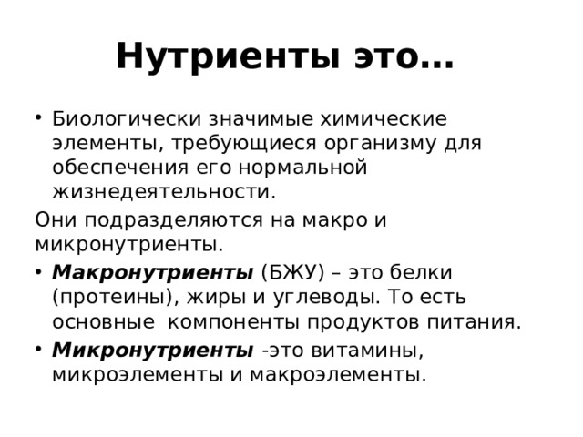 Нутриенты это… Биологически значимые химические элементы, требующиеся организму для обеспечения его нормальной жизнедеятельности. Они подразделяются на макро и микронутриенты. Макронутриенты (БЖУ) – это белки (протеины), жиры и углеводы. То есть основные компоненты продуктов питания. Микронутриенты -это витамины, микроэлементы и макроэлементы. 