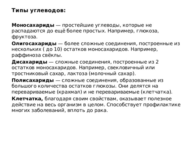 Типы углеводов:  Моносахариды — простейшие углеводы, которые не распадаются до ещё более простых. Например, глюкоза, фруктоза. Олигосахариды — более сложные соединения, построенные из нескольких ( до 10) остатков моносахаридов. Например, раффиноза свёклы. Дисахариды — сложные соединения, построенные из 2 остатков моносахаридов. Например, свекловичный или тростниковый сахар, лактоза (молочный сахар). Полисахариды — сложные соединения, образованные из большого количества остатков глюкозы. Они делятся на перевариваемые (крахмал) и не перевариваемые (клетчатка). Клетчатка, благодаря своим свойствам, оказывает полезное действие на весь организм в целом. Способствует профилактике многих заболеваний, вплоть до рака.    