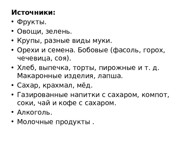 Источники: Фрукты. Овощи, зелень. Крупы, разные виды муки. Орехи и семена. Бобовые (фасоль, горох, чечевица, соя). Хлеб, выпечка, торты, пирожные и т. д. Макаронные изделия, лапша. Сахар, крахмал, мёд. Газированные напитки с сахаром, компот, соки, чай и кофе с сахаром. Алкоголь. Молочные продукты . 