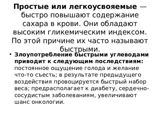  Простые или легкоусвояемые — быстро повышают содержание сахара в крови. Они обладают высоким гликемическим индексом. По этой причине их часто называют быстрыми.   Злоупотребление быстрыми углеводами приводит к следующим последствиям: постоянное ощущение голода и желание что-то съесть; в результате предыдущего воздействия провоцируется быстрый набор веса; предрасполагает к диабету, сердечно-сосудистым заболеваниям, увеличивают шанс онкологии. 